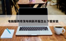 电脑版传奇发布网新开服怎么下载安装